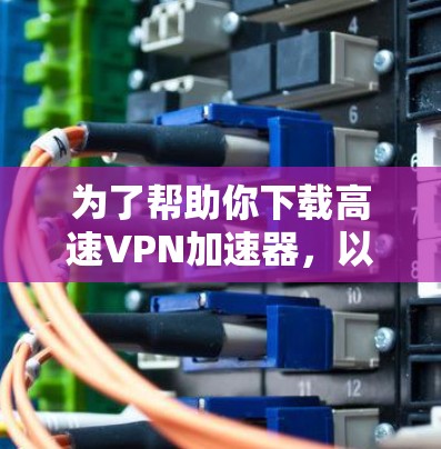 为了帮助你下载高速VPN加速器,以下是一步步的建议 为了帮助你下载高速VPN加速器,以下是一步步的建议