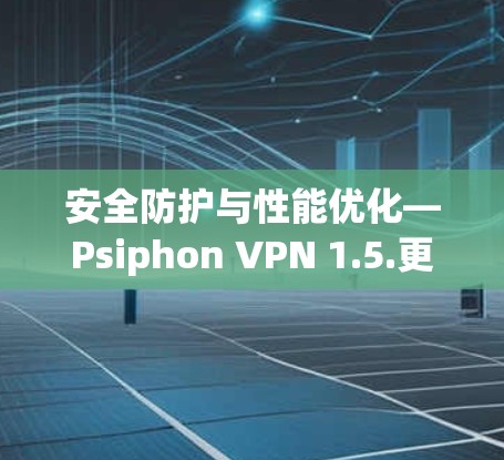 安全防护与性能优化—Psiphon VPN 1.5.更新指南