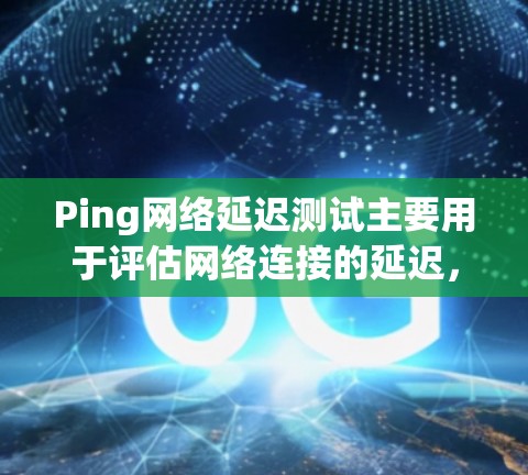 Ping网络延迟测试主要用于评估网络连接的延迟，确保网络的稳定性和可靠性。以下是对Ping网络延迟测试的详细总结