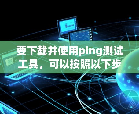 要下载并使用ping测试工具,可以按照以下步骤进行 要下载并使用ping测试工具,可以按照以下步骤进行