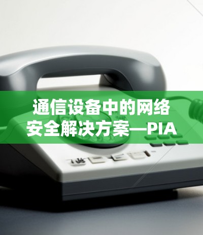 通信设备中的网络安全解决方案—PIA VPN 最新APP发布 通信设备中的网络安全解决方案—PIA VPN 最新APP发布