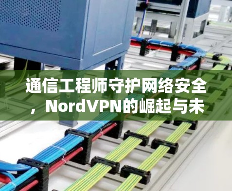 通信工程师守护网络安全,NordVPN的崛起与未来 通信工程师守护网络安全,NordVPN的崛起与未来