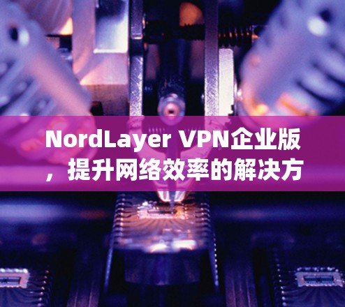 NordLayer VPN企业版,提升网络效率的解决方案 NordLayer VPN企业版,提升网络效率的解决方案