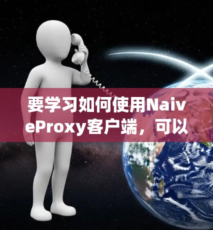 要学习如何使用NaiveProxy客户端，可以按照以下步骤进行