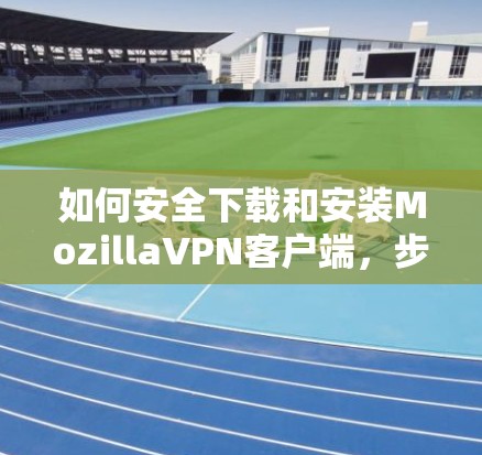 如何安全下载和安装MozillaVPN客户端，步骤与安全提示