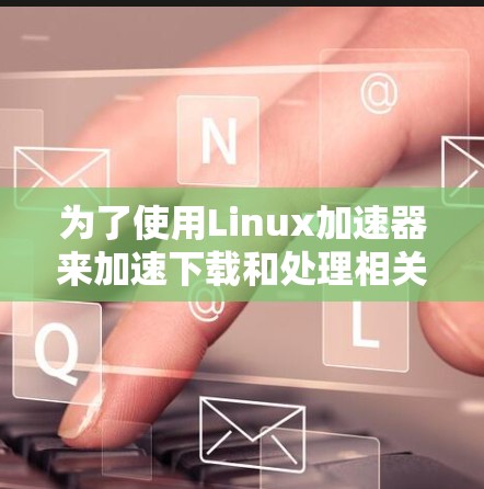 为了使用Linux加速器来加速下载和处理相关文件,您可以按照以下步骤进行操作 为了使用Linux加速器来加速下载和处理相关文件,您可以按照以下步骤进行操作