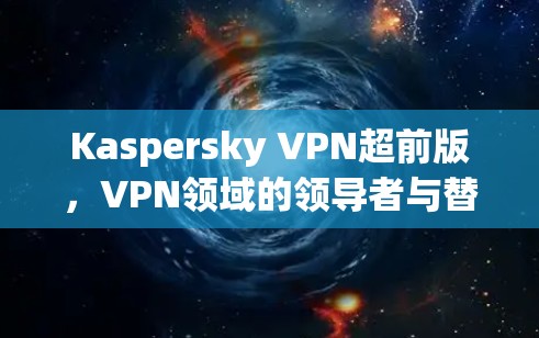Kaspersky VPN超前版,VPN领域的领导者与替代方案 Kaspersky VPN超前版,VPN领域的领导者与替代方案