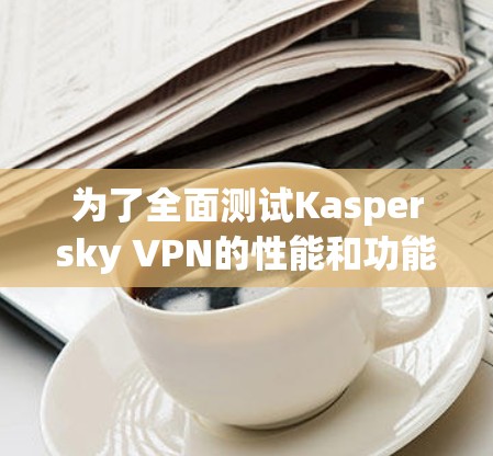 为了全面测试Kaspersky VPN的性能和功能,以下是详细的步骤和分析 为了全面测试Kaspersky VPN的性能和功能,以下是详细的步骤和分析
