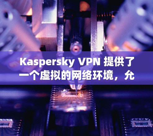 Kaspersky VPN 提供了一个虚拟的网络环境，允许用户管理多个服务器节点和不同的网络拓扑配置。以下是对Kaspersky VPN服务器节点和网络拓扑的分析