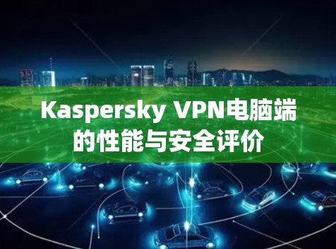Kaspersky VPN电脑端的性能与安全评价