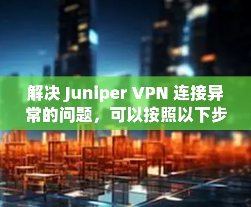 解决 Juniper VPN 连接异常的问题,可以按照以下步骤进行排查和解决问题 解决 Juniper VPN 连接异常的问题,可以按照以下步骤进行排查和解决问题