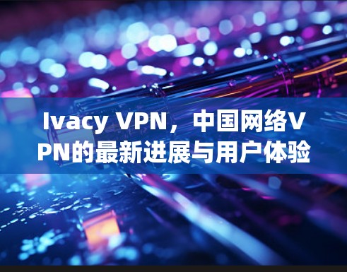 Ivacy VPN,中国网络VPN的最新进展与用户体验