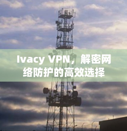Ivacy VPN，解密网络防护的高效选择