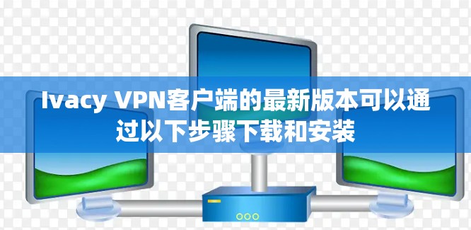 Ivacy VPN客户端的最新版本可以通过以下步骤下载和安装