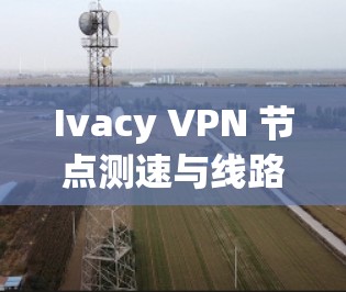 Ivacy VPN 节点测速与线路测试,评估与优化方案