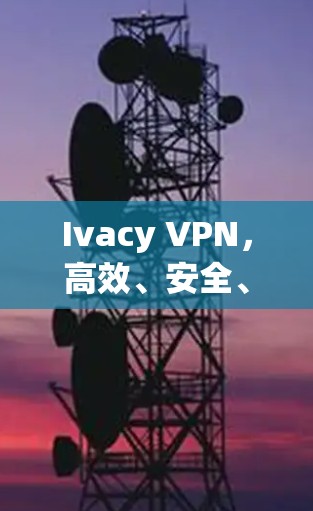 Ivacy VPN,高效、安全、多平台通信解决方案