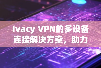 Ivacy VPN的多设备连接解决方案,助力企业高效实现网络多设备连接
