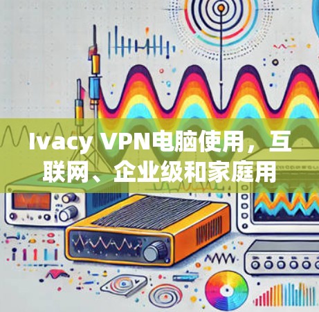 Ivacy VPN电脑使用,互联网、企业级和家庭用户都能轻松使用