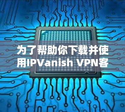 为了帮助你下载并使用IPVanish VPN客户端,以下是详细的步骤指南