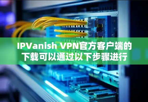 IPVanish VPN官方客户端的下载可以通过以下步骤进行