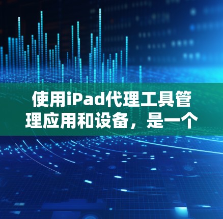 使用iPad代理工具管理应用和设备，是一个有效的解决方案。以下是一些指南，帮助你做出明智的选择