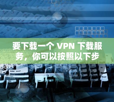 要下载一个 VPN 下载服务,你可以按照以下步骤操作 要下载一个 VPN 下载服务,你可以按照以下步骤操作